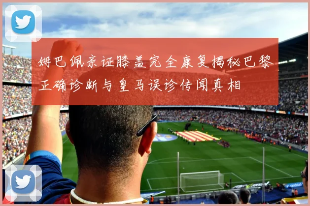 姆巴佩亲证膝盖完全康复揭秘巴黎正确诊断与皇马误诊传闻真相