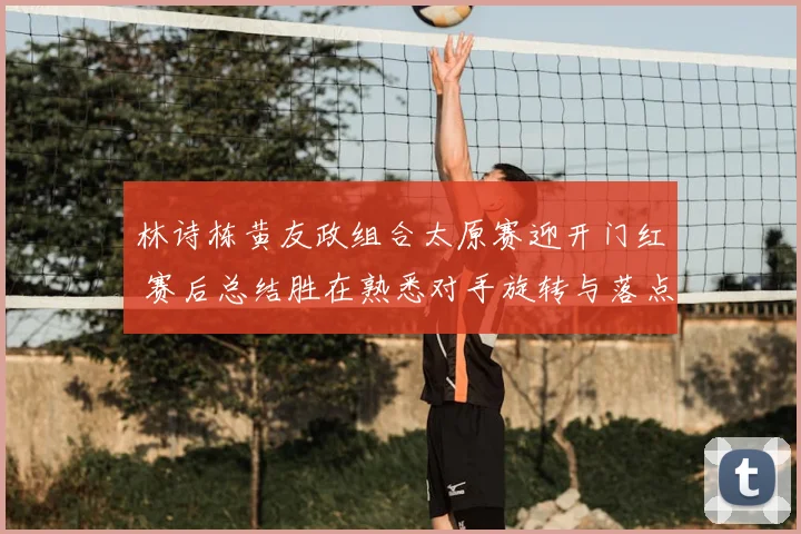 林诗栋黄友政组合太原赛迎开门红 赛后总结胜在熟悉对手旋转与落点