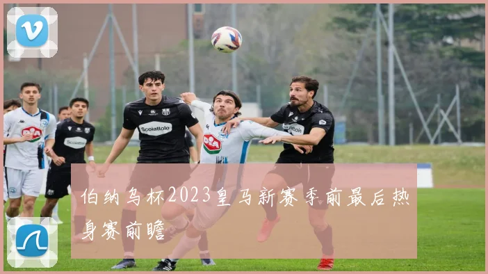 伯纳乌杯2023皇马新赛季前最后热身赛前瞻